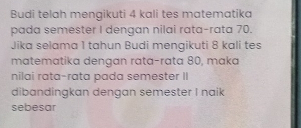 Budi telah mengikuti 4 kali tes matematika 
pada semester I dengan nilai rata-rata 70. 
Jika selama 1 tahun Budi mengikuti 8 kali tes 
matematika dengan rata-rata 80, maka 
nilai rata-rata pada semester II 
dibandingkan dengan semester I naik 
sebesar