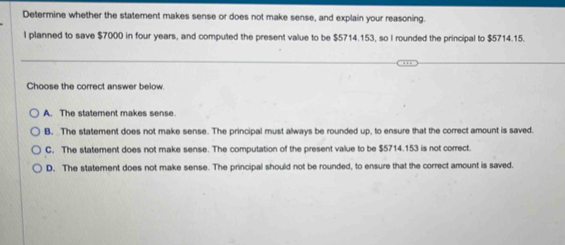 Determine whether the statement makes sense or does not make sense, and explain your reasoning.
l planned to save $7000 in four years, and computed the present value to be $5714.153, so I rounded the principal to $5714.15.
Choose the correct answer below.
A. The statement makes sense.
B. The statement does not make sense. The principal must always be rounded up, to ensure that the correct amount is saved.
C. The statement does not make sense. The computation of the present value to be $5714.153 is not correct.
D. The statement does not make sense. The principal should not be rounded, to ensure that the correct amount is saved.