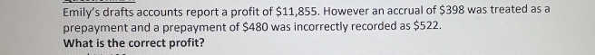 Emily’s drafts accounts report a profit of $11,855. However an accrual of $398 was treated as a 
prepayment and a prepayment of $480 was incorrectly recorded as $522. 
What is the correct profit?