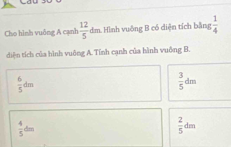 Cho hình vuông A cạnh  12/5 dm h. Hình vuông B có diện tích bằng  1/4 
diện tích của hình vuông A. Tính cạnh của hình vuông B.
 6/5 dm
 3/5 dm
 4/5 dm
 2/5 dm