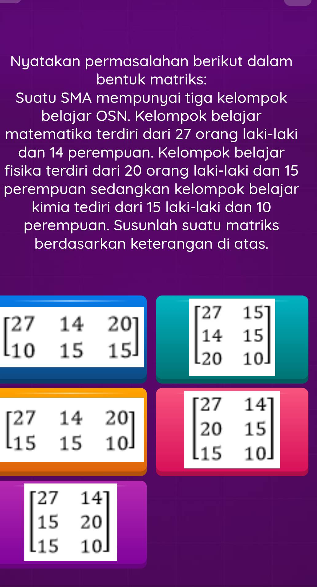 Nyatakan permasalahan berikut dalam 
bentuk matriks: 
Suatu SMA mempunyai tiga kelompok 
belajar OSN. Kelompok belajar 
matematika terdiri dari 27 orang laki-laki 
dan 14 perempuan. Kelompok belajar 
fisika terdiri dari 20 orang laki-laki dan 15
perempuan sedangkan kelompok belajar 
kimia tediri dari 15 laki-laki dan 10
perempuan. Susunlah suatu matriks 
berdasarkan keterangan di atas.
beginbmatrix 27&14&20 10&15&15endbmatrix
beginbmatrix 27&15 14&15 20&10endbmatrix
beginbmatrix 27&14&20 15&15&10endbmatrix
beginbmatrix 27&14 20&15 15&10endbmatrix
beginbmatrix 27&14 15&20 15&10endbmatrix