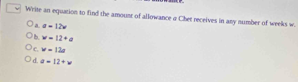 Write an equation to find the amount of allowance a Chet receives in any number of weeks w.
a. a=12w
b. w=12+a
c. w=12a
d. a=12+w