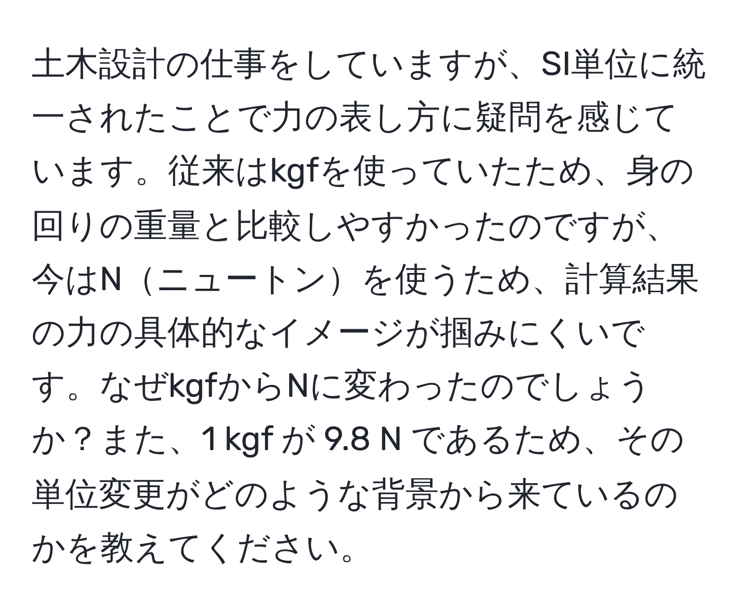 土木設計の仕事をしていますが、SI単位に統一されたことで力の表し方に疑問を感じています。従来はkgfを使っていたため、身の回りの重量と比較しやすかったのですが、今はNニュートンを使うため、計算結果の力の具体的なイメージが掴みにくいです。なぜkgfからNに変わったのでしょうか？また、1 kgf が 9.8 N であるため、その単位変更がどのような背景から来ているのかを教えてください。