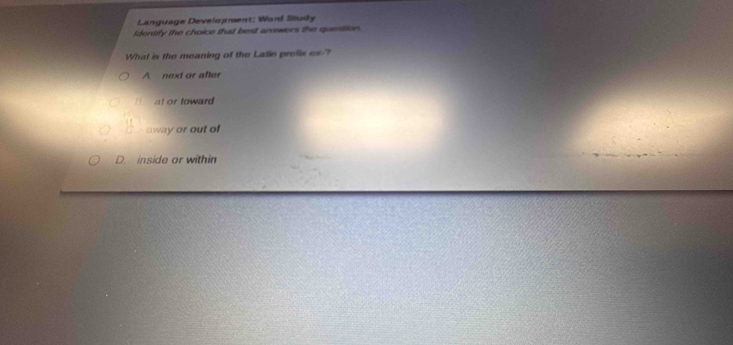 Language Development: Ward Study
tdentily the choice that best answers the question.
What is the meaning of the Latin prefix ox -?
A next or after
" at or toward
away or out of
D. inside or within