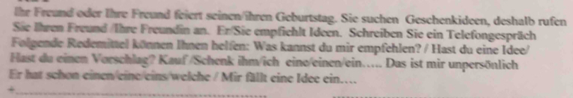 Ihr Freund oder Ihre Freund feiert seinen/ihren Geburtstag. Sie suchen Geschenkideen, deshalb rufen 
Sie Ihren Freund /Ihre Freundin an. Er/Sie empfichlt Ideen. Schreiben Sie ein Telefongespräch 
Folgende Redemittel können Ihnen helfen: Was kannst du mir empfehlen? / Hast du eine Idee/ 
Hast du einen Vorschlag? Kauf /Schenk ihm/ich eine/einen/ein..... Das ist mir unpersönlich 
Er hat schon einen eine eins welche / Mir fällt eine Idee ein.. 
_