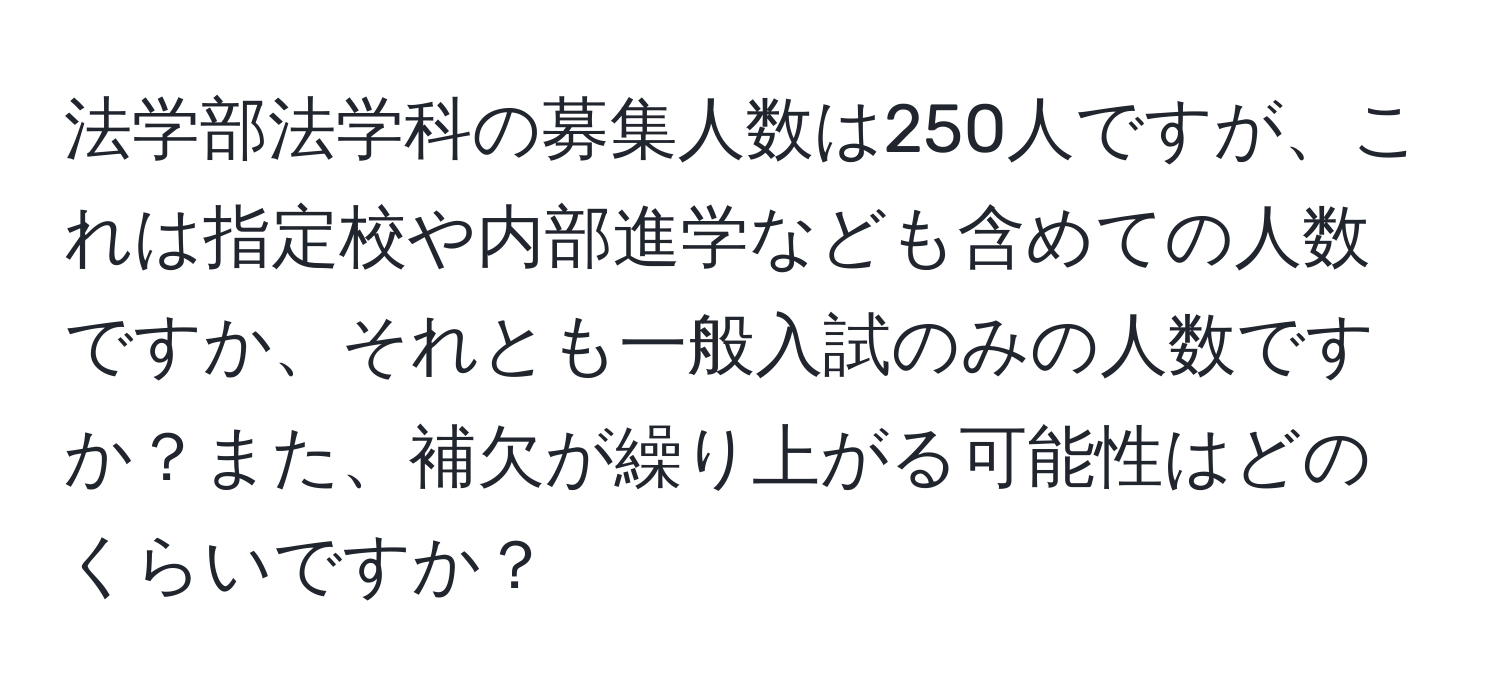 法学部法学科の募集人数は250人ですが、これは指定校や内部進学なども含めての人数ですか、それとも一般入試のみの人数ですか？また、補欠が繰り上がる可能性はどのくらいですか？