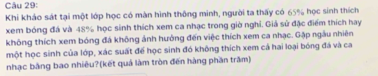 Khi khảo sát tại một lớp học có màn hình thông minh, người ta thấy có 65% học sinh thích 
xem bóng đá và 48% học sinh thích xem ca nhạc trong giờ nghỉ. Giả sử đặc điểm thích hay 
không thích xem bóng đá không ảnh hưởng đến việc thích xem ca nhạc. Gặp ngẫu nhiên 
một học sinh của lớp, xác suất đế học sinh đó không thích xem cả hai loại bóng đá và ca 
nhạc bằng bao nhiêu?(kết quả làm tròn đến hàng phần trăm)