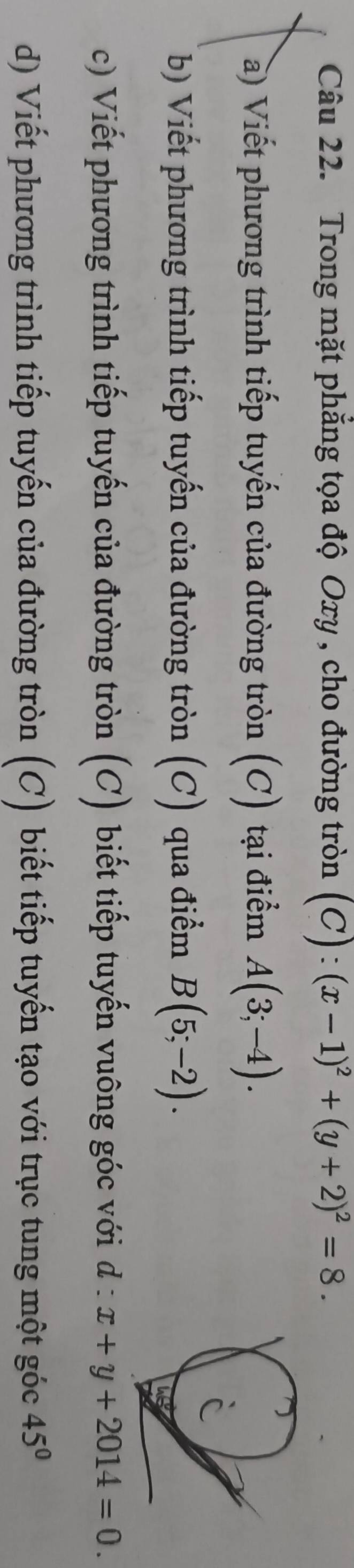 Trong mặt phẳng tọa độ Oxy , cho đường tròn (C):(x-1)^2+(y+2)^2=8. 
à) Viết phương trình tiếp tuyến của đường tròn (C) tại điểm A(3;-4). 
b) Viết phương trình tiếp tuyến của đường tròn (C) qua điểm B(5;-2). 
c) Viết phương trình tiếp tuyến của đường tròn (C) biết tiếp tuyến vuông góc với d:x+y+2014=0. 
d) Viết phương trình tiếp tuyến của đường tròn (C) biết tiếp tuyến tạo với trục tung một góc 45°