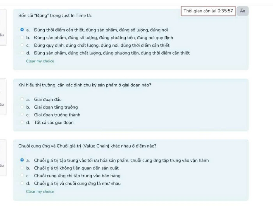 Thời gian còn lại 0:35:57 Ấn
Bốn cái “Đúng” trong Just In Time là:
a. Đúng thời điểm cần thiết, đúng sản phẩm, đúng số lượng, đúng nơi
âu b. Đúng sản phẩm, đúng số lượng, đúng phương tiện, đúng nơi quy định
c. Đúng quy định, đúng chất lượng, đúng nơi, đúng thời điểm cần thiết
d. Đúng sản phẩm, đúng chất lượng, đúng phương tiện, đúng thời điểm cần thiết
Clear my choice
Khi hiểu thị trường, cần xác định chu kỳ sản phẩm ở giai đoạn nào?
a. Giai đoạn đầu
âu b. Giai đoạn tăng trưởng
c. Giai đoạn trưởng thành
d. Tất cả các giai đoạn
Chuỗi cung ứng và Chuỗi giá trị (Value Chain) khác nhau ở điểm nào?
a. Chuỗi giá trị tập trung vào tối ưu hóa sản phẩm, chuỗi cung ứng tập trung vào vận hành
âu b. Chuỗi giá trị không liên quan đến sản xuất
c. Chuỗi cung ứng chỉ tập trung vào bán hàng
d. Chuỗi giá trị và chuỗi cung ứng là như nhau
Clear my choice