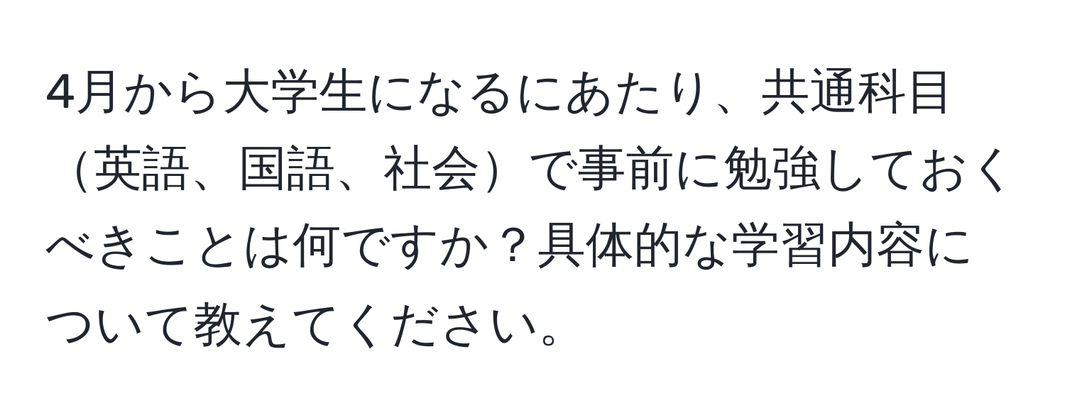 4月から大学生になるにあたり、共通科目英語、国語、社会で事前に勉強しておくべきことは何ですか？具体的な学習内容について教えてください。