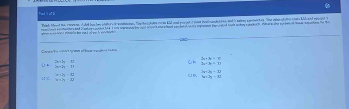Think About the Process. A deli has two platters of sandwiches. The first platter costs $32 and you get 2 roast beef sandwiches and 3 turkey sandwiches. The other plafter costs $33 and you get 3
roast beef sandwiches and 2 turkey sandwiches. Let x represent the cost of each roast beef sandwich and y represent the cost of each turkey sandwich. What is the system of linear equations for the
given scenario? What is the cost of each sandwich?
Choose the correct system of linear equations below.
2x+3y=32
2x+3y=32
B. 2x+3y=33
) A 3x+2y=33
2x+3y=33
3x+2y=32
D. 3x+2y=32
) C. 3x+2y=33