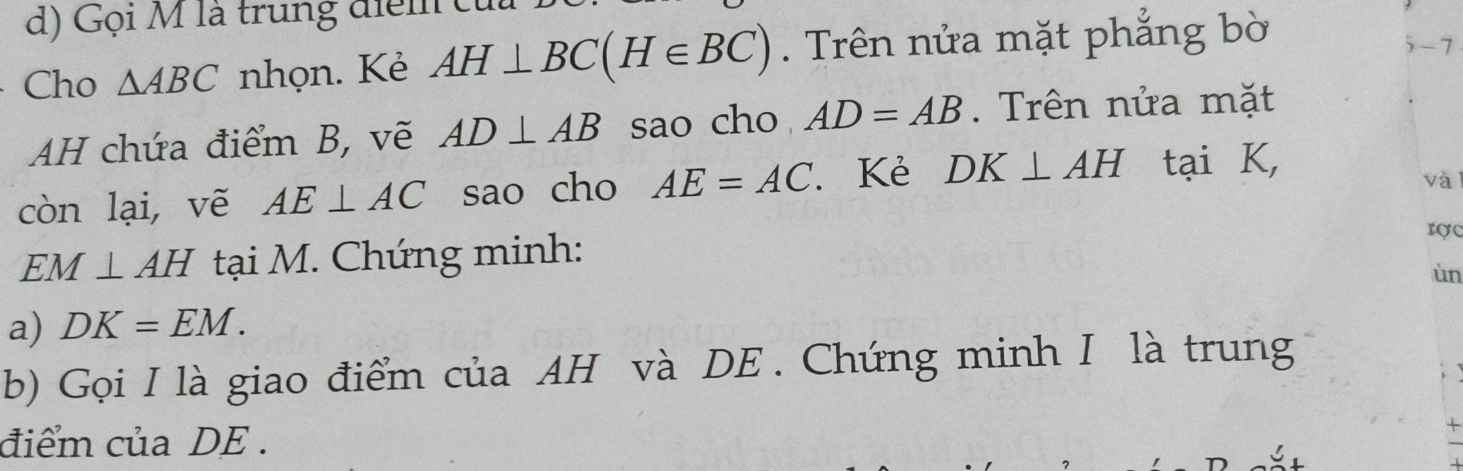 Gọi M là trung điể m t 
Cho △ ABC nhọn. Kẻ AH⊥ BC(H∈ BC). Trên nửa mặt phẳng bờ
-7
AH chứa điểm B, vẽ AD⊥ AB sao cho AD=AB. Trên nửa mặt 
còn lại, vẽ AE⊥ AC sao cho AE=AC. Kẻ DK⊥ AH tại K, 
và
EM⊥ AH tại M. Chứng minh: 
rợc 
ùn 
a) DK=EM. 
b) Gọi I là giao điểm của AH và DE. Chứng minh I là trung 
điểm của DE.