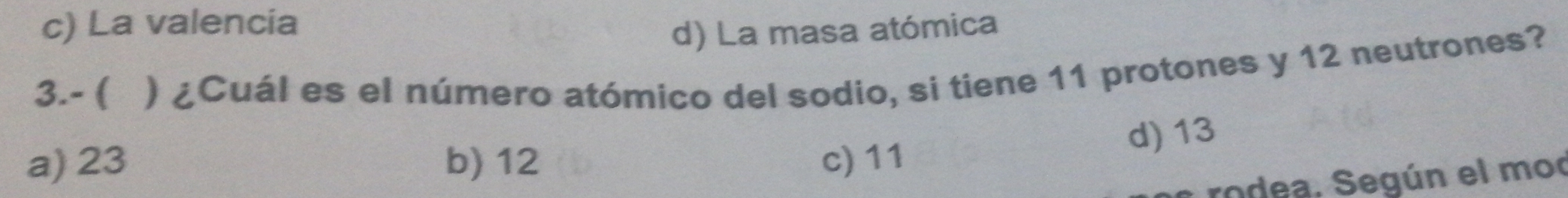 c) La valencia
d) La masa atómica
3.- ( ) ¿Cuál es el número atómico del sodio, si tiene 11 protones y 12 neutrones?
d) 13
a) 23 b) 12 c) 11