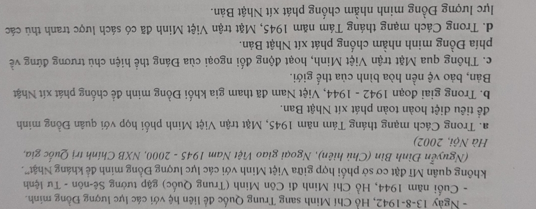 Ngày 13-8-1942, Hồ Chí Minh sang Trung Quốc đề liên hệ với các lực lượng Đồng minh.
- Cuối năm 1944, Hồ Chí Minh đi Côn Minh (Trung Quốc) gặp tưởng Sê-nôn - Tư lệnh
không quân Mĩ đặt cơ sở phối hợp giữa Việt Minh với các lực lượng Đồng mính để kháng Nhật".
(Nguyễn Đình Bin (Chủ hiên), Ngoại giao Việt Nam 1945 - 2000, NXB Chính trị Quốc gia,
Hà Nội, 2002)
a. Trong Cách mạng tháng Tám năm 1945, Mặt trận Việt Minh phối họp với quân Đồng minh
để tiêu diệt hoàn toàn phát xít Nhật Ban.
b. Trong giai đoạn 1942 - 1944, Việt Nam đã tham gia khối Đồng minh để chống phát xít Nhật
Bản, bảo vệ nền hòa bình của thế giới.
c. Thông qua Mặt trận Việt Minh, hoạt động đối ngoại cùa Đáng thể hiện chủ trương đứng về
phía Đồng minh nhằm chống phát xít Nhật Bản.
d. Trong Cách mạng tháng Tám năm 1945, Mặt trận Việt Minh đã có sách lược tranh thủ các
lực lượng Đồng minh nhằm chống phát xít Nhật Bản.