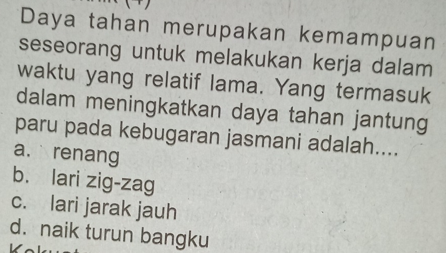 、
Daya tahan merupakan kemampuan
seseorang untuk melakukan kerja dalam
waktu yang relatif lama. Yang termasuk
dalam meningkatkan daya tahan jantung
paru pada kebugaran jasmani adalah....
a. renang
b. lari zig-zag
c. lari jarak jauh
d. naik turun bangku