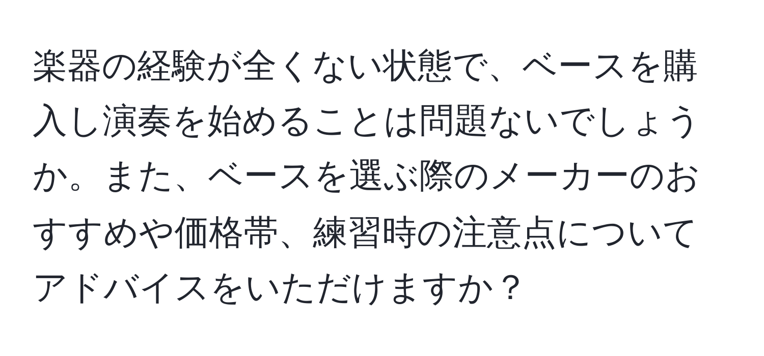 楽器の経験が全くない状態で、ベースを購入し演奏を始めることは問題ないでしょうか。また、ベースを選ぶ際のメーカーのおすすめや価格帯、練習時の注意点についてアドバイスをいただけますか？