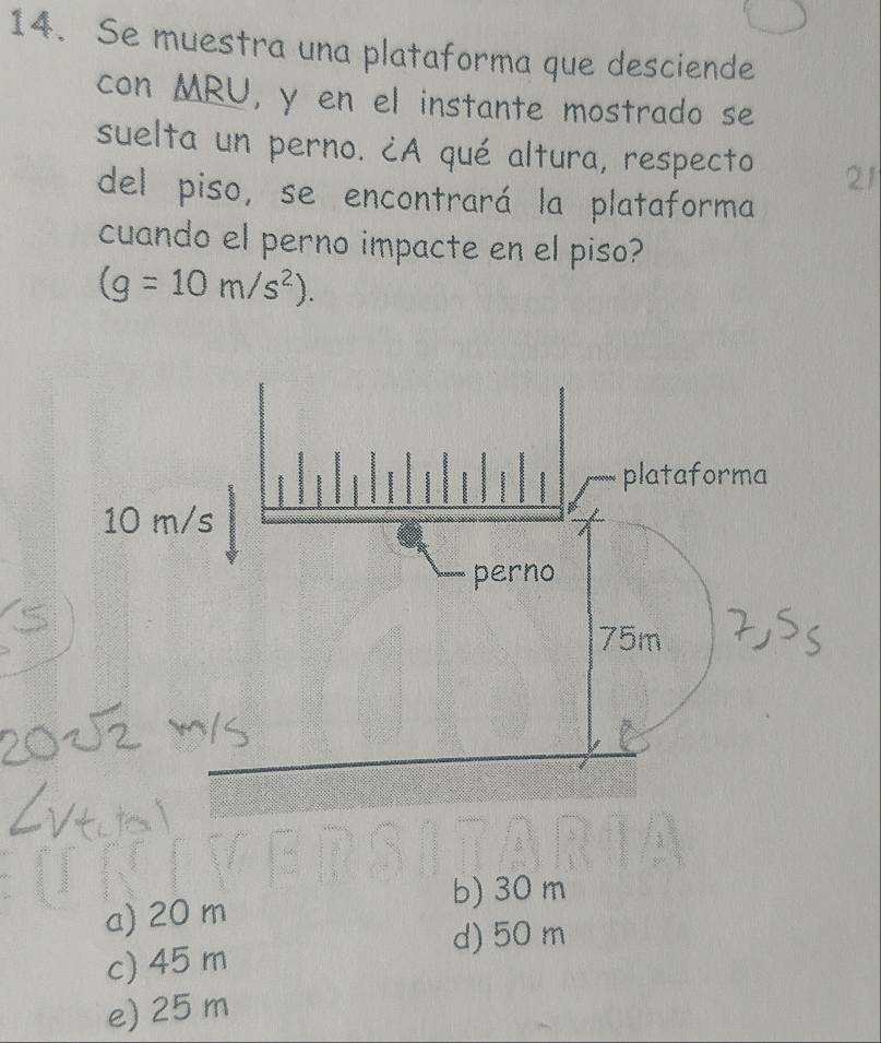 Se muestra una plataforma que desciende
con MRU, y en el instante mostrado se
suelta un perno. ¿A qué altura, respecto 21
del piso, se encontrará la plataforma
cuando el perno impacte en el piso?
(g=10m/s^2).
a) 20 m
b) 30 m
d) 50 m
c) 45 m
e) 25 m