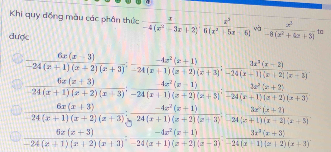 Khi quy đồng mẫu các phân thức  x/-4(x^2+3x+2) ;  x^2/6(x^2+5x+6)  và  x^3/-8(x^2+4x+3)  ta
được
 (6x(x-3))/-24(x+1)(x+2)(x+3) ;  (-4x^2(x+1))/-24(x+1)(x+2)(x+3) ;  (3x^3(x+2))/-24(x+1)(x+2)(x+3) .
 (6x(x+3))/-24(x+1)(x+2)(x+3) ;  (-4x^2(x-1))/-24(x+1)(x+2)(x+3) ;  (3x^3(x+2))/-24(x+1)(x+2)(x+3) .
 (6x(x+3))/-24(x+1)(x+2)(x+3) ;  (-4x^2(x+1))/-24(x+3)(x+2)(x+3) ;  (3x^3(x+2))/-24(x+1)(x+2)(x+3) .
 (6x(x+3))/-24(x+1)(x+2)(x+3) ; (-4x^2(x+1))/-24(x+1)(x+2)(x+3) ;  (3x^3(x+3))/-24(x+1)(x+2)(x+3) .