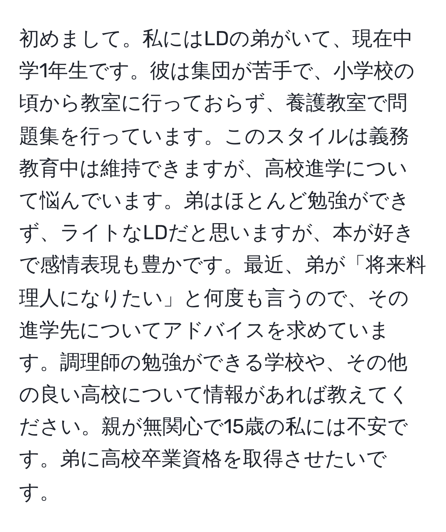 初めまして。私にはLDの弟がいて、現在中学1年生です。彼は集団が苦手で、小学校の頃から教室に行っておらず、養護教室で問題集を行っています。このスタイルは義務教育中は維持できますが、高校進学について悩んでいます。弟はほとんど勉強ができず、ライトなLDだと思いますが、本が好きで感情表現も豊かです。最近、弟が「将来料理人になりたい」と何度も言うので、その進学先についてアドバイスを求めています。調理師の勉強ができる学校や、その他の良い高校について情報があれば教えてください。親が無関心で15歳の私には不安です。弟に高校卒業資格を取得させたいです。