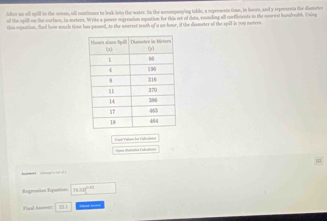 After an oil spill in the ocean, oil continues to leak into the water. In the accompanying table, x represents time, in hours, and y represents the diameter 
of the spill on the surface, in meters. Write a power regression equation for this set of data, rounding all coefficients to the neorest hundredth. Using 
this equation, find how much time has passed, to the nearest tenth of a an hour, if the diameter of the spill is 709 meters. 
Copy Values for Calculatur 
Open Statistics Calculator 
Answer Athsnpt 2 out of 2 
Regression Equation: 78.52]^0.02
Final Answer: 22.1 Subent Azmot