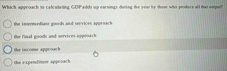 Which approach to calculating GDPadds up earnings during the year by those who produce all that output?
the intermediate goods and services approach
the final goods and services approach
the income approach
the expenditure approach