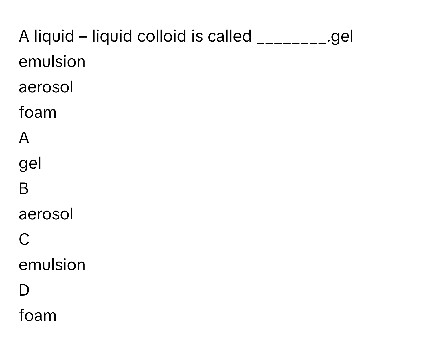 A liquid – liquid colloid is called ________.gel
emulsion
aerosol
foam

A  
gel 


B  
aerosol 


C  
emulsion 


D  
foam