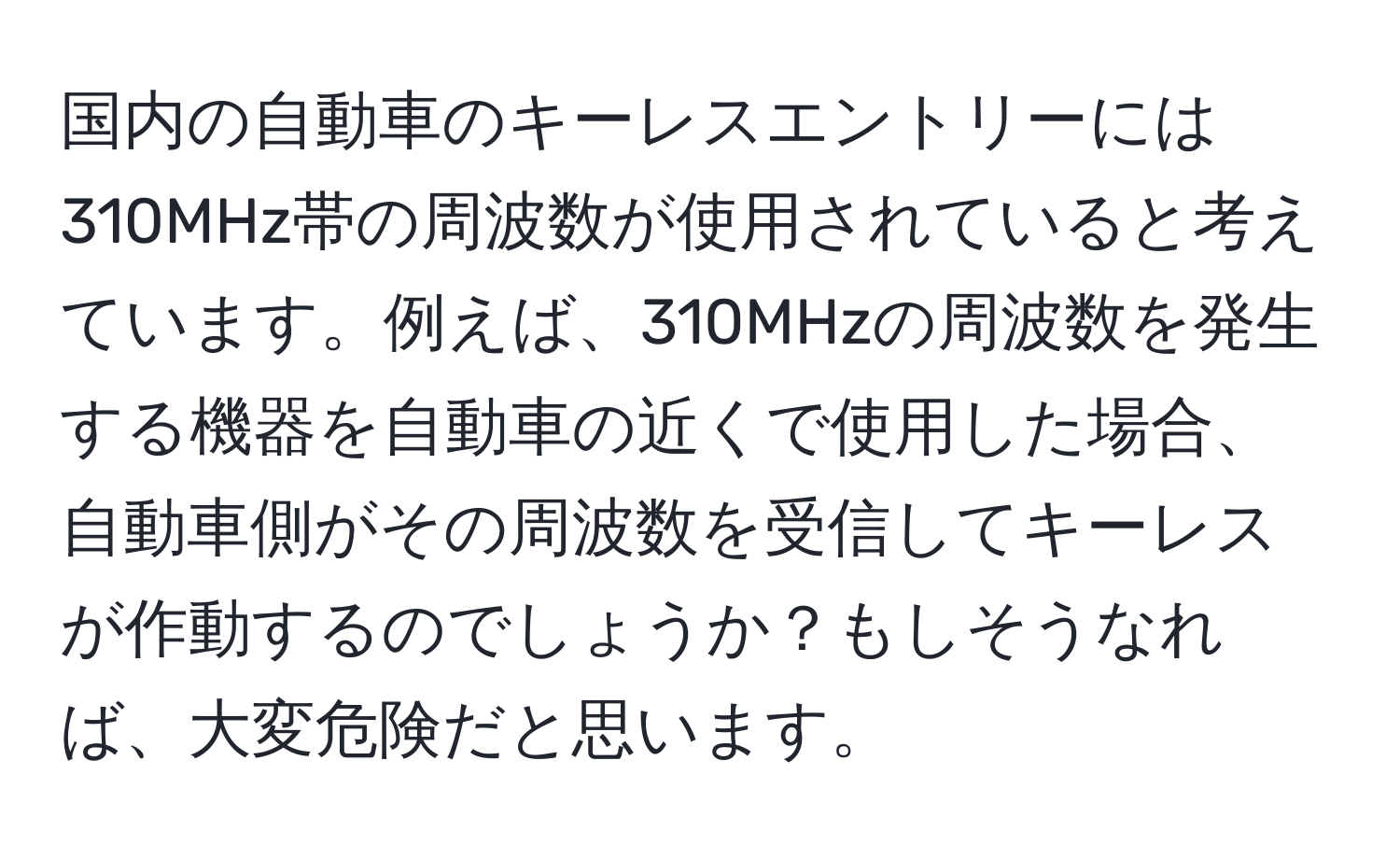 国内の自動車のキーレスエントリーには310MHz帯の周波数が使用されていると考えています。例えば、310MHzの周波数を発生する機器を自動車の近くで使用した場合、自動車側がその周波数を受信してキーレスが作動するのでしょうか？もしそうなれば、大変危険だと思います。