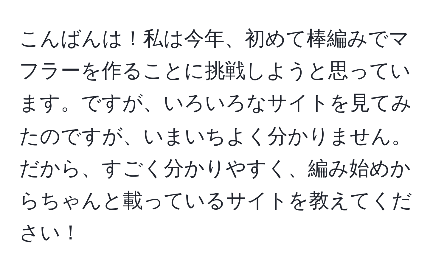 こんばんは！私は今年、初めて棒編みでマフラーを作ることに挑戦しようと思っています。ですが、いろいろなサイトを見てみたのですが、いまいちよく分かりません。 だから、すごく分かりやすく、編み始めからちゃんと載っているサイトを教えてください！