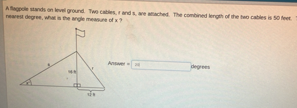 A flagpole stands on level ground. Two cables, r and s, are attached. The combined length of the two cables is 50 feet. 
nearest degree, what is the angle measure of x ?
Answer = degrees
20