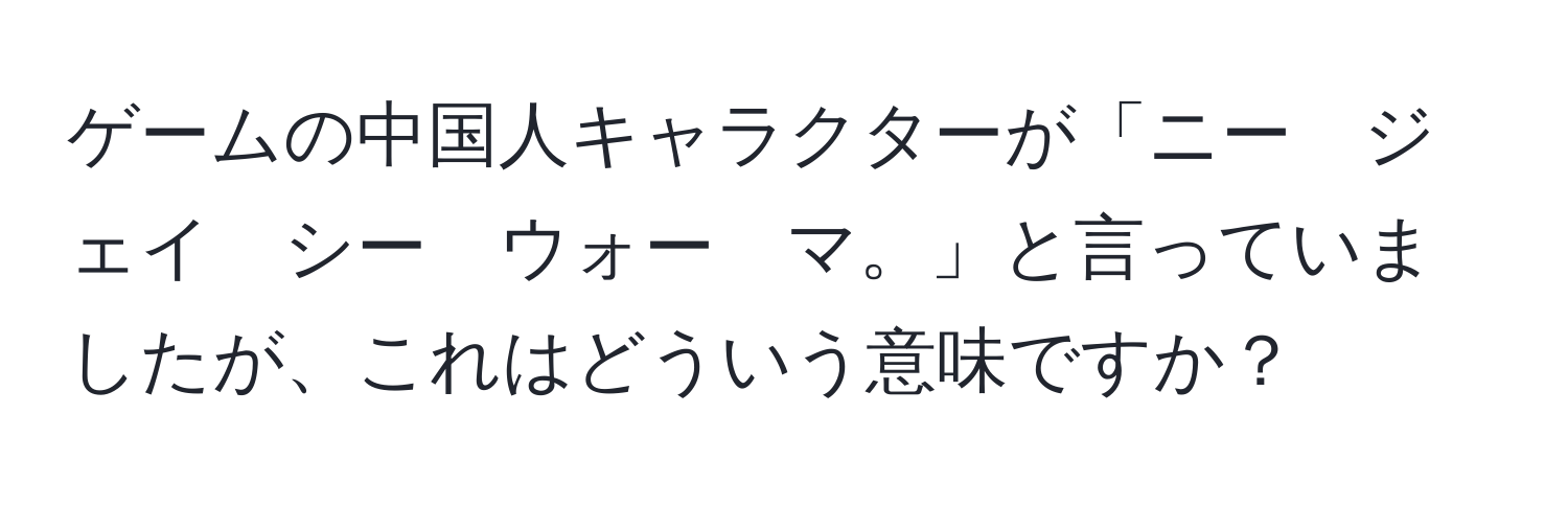 ゲームの中国人キャラクターが「ニー　ジェイ　シー　ウォー　マ。」と言っていましたが、これはどういう意味ですか？