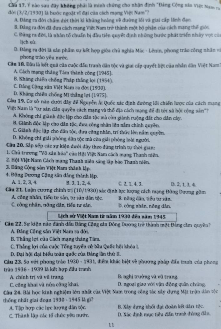 Cầu 17, Ý nào sau đây không phải là minh chứng cho nhận định "Đảng Cộng sản Việt Nam ra
đời (3/2/1930) là bước ngoặt vĩ đại của cách mạng Việt Nam"?
A. Đảng ra đời chấm dứt thời kì khủng hoảng về đường lối và giai cấp lãnh đạo.
B. Đảng ra đời đã đưa cách mạng Việt Nam trở thành một bộ phận của cách mạng thế giới.
C. Đảng ra đời, là nhân tố chuẩn bị đầu tiên quyết định những bước phát triển nhây vợt của
lịch sử.
D. Đảng ra đời là sản phẩm sự kết hợp giữa chủ nghĩa Mác - Lênin, phong trào công nhân và
phong trào yêu nước.
Câu 18. Đâu là kết quả của cuộc đấu tranh dân tộc và giai cấp quyết liệt của nhân dân Việt Nam7
A. Cách mạng tháng Tám thành công (1945).
B. Kháng chiến chống Pháp thắng lợi (1954).
C. Đảng Cộng sản Việt Nam ra đời (1930).
D. Kháng chiến chống Mĩ thắng lợi (1975).
Câu 19. Cơ sở nào dưới đây để Nguyễn Ái Quốc xác định đường lối chiến lược của cách mạng
Việt Nam là "tư sản dân quyền cách mạng và thổ địa cách mạng để đi tới xã hội cộng sản"?
A. Không chỉ giành độc lập cho dân tộc mà còn giành ruộng đất cho dân cày.
B. Giành độc lập cho dân tộc, đưa công nhân lên nắm chính quyền.
C. Giành độc lập cho dân tộc, đưa công nhân, trí thức lên nắm quyền.
D. Không chỉ giải phóng dân tộc mà còn giải phóng loài người.
Câu 20. Sắp xếp các sự kiện dưới đây theo đúng trình tự thời gian:
1. Chủ trương "Vô sản hóa" của Hội Việt Nam cách mạng Thanh niên.
2. Hội Việt Nam Cách mạng Thanh niên sáng lập báo Thanh niên.
3. Đảng Cộng sản Việt Nam thành lập.
4. Đông Dương Cộng sản đảng thành lập.
A. 1, 2, 3, 4. B. 3, 1, 2, 4. C. 2, 1, 4, 3. D. 2, 1, 3, 4.
Câu 21. Luận cương chính trị (10/1930) xác định lực lượng cách mạng Đông Dương gồm
A. công nhân, tiểu tư sản, tư sản dân tộc.  B. nông dân, tiểu tư sản.
C. công nhân, nông dân, tiểu tư sản. D. công nhân, nông dân.
Lịch sử Việt Nam từ năm 1930 đến năm 1945
Câu 22. Sự kiện nào đánh dấu Đảng Cộng sản Đông Dương trở thành một Đảng cầm quyền?
A. Đảng Cộng sản Việt Nam ra đời.
B. Thắng lợi của Cách mạng tháng Tám.
C. Thắng lợi của cuộc Tổng tuyển cử bầu Quốc hội khóa I.
D. Đại hội đại biểu toàn quốc của Đảng lần thứ II.
Câu 23. So với phong trào 1930 - 1931, điểm khác biệt về phương pháp đấu tranh của phong
trào 1936 - 1939 là kết hợp đấu tranh
A. chính trị và vũ trang. B. nghị trường và vũ trang.
C. công khai và nửa công khai. D. ngoại giao với vận động quần chúng.
Câu 24. Bài học kinh nghiệm lớn nhất của Việt Nam trong công tác xây dựng Mặt trận dân tộc
thống nhất giai đoạn 1930 - 1945 là gì?
A. Tập hợp các lực lượng dân tộc. B. Xây dựng khối đại đoàn kết dản tộc.
C. Thành lập các tổ chức yêu nước. D. Xác định mục tiêu đấu tranh đúng đần.
11