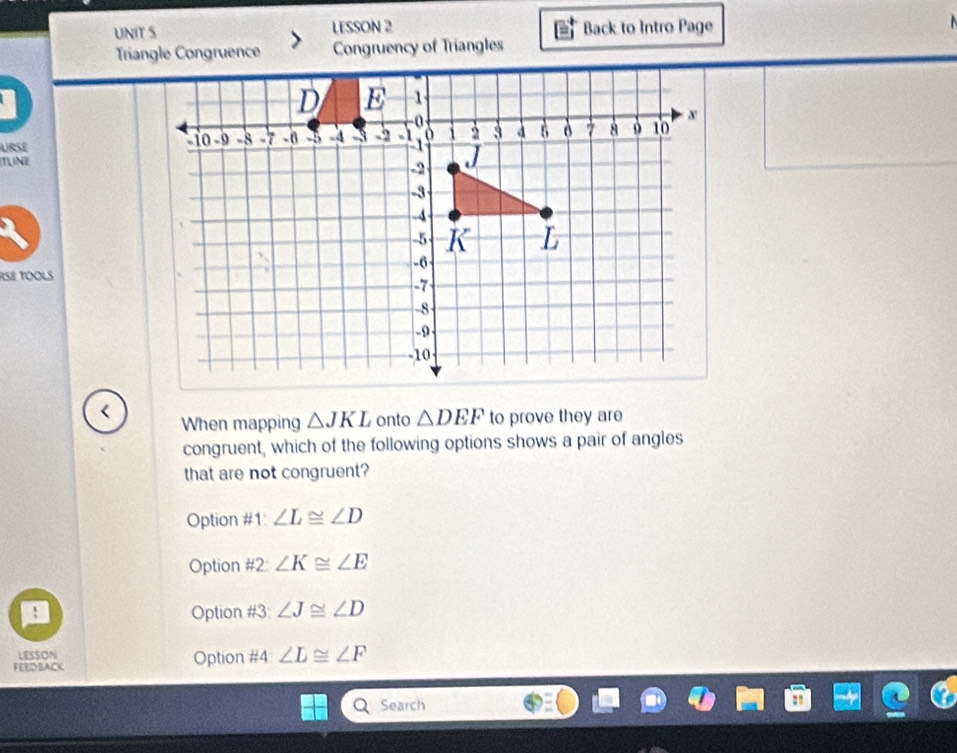 LESSON 2 Back to Intro Page
Triangle Congruence Congruency of Triangles
URSE
TUNE
RSB TOOLS
<
When mapping  △ JKL onto △ DEF to prove they are
congruent, which of the following options shows a pair of angles
that are not congruent?
Option #1 ∠ L≌ ∠ D
Option H° ) ∠ K≌ ∠ E
Option a H 3 ∠ J≌ ∠ D
LESSON
FEEDBACK Option #4 ∠ L≌ ∠ F
Search