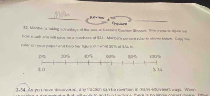 Review 
Preview 
33. Maribel is taking advantage of the sale at Cassie's Cashew Shoppe. She wants to figure out 
how much she will save on a purchase of $34. Maribel's percent ruler is shown below. Copy the 
ruler on your paper and help her figure out what 20% of $34 is. 
3-34. As you have discovered, any fraction can be rewritten in many equivalent ways. When 
o min ator that will work to add two fractions, there is no single correct choice . Often