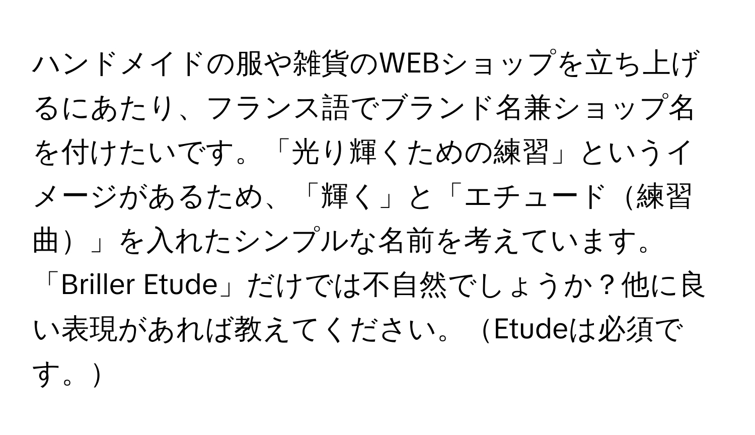 ハンドメイドの服や雑貨のWEBショップを立ち上げるにあたり、フランス語でブランド名兼ショップ名を付けたいです。「光り輝くための練習」というイメージがあるため、「輝く」と「エチュード練習曲」を入れたシンプルな名前を考えています。「Briller Etude」だけでは不自然でしょうか？他に良い表現があれば教えてください。Etudeは必須です。