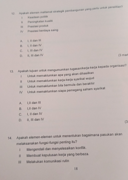 Apakah elemen matlamat strategik pembangunan yang perlu untuk penelitian?
l Keadaan politik
II Peningkatan kualiti
III Prestasi produk
IV Prestasi berdaya saing
A. I, II dan III
B. I, II dan IV
C. I, III dan IV
D. II, III dan IV (3 mar
13. Apakah tujuan untuk mengumumkan tugasan/kerja-kerja kepada organisasi?
I Untuk memaklumkan apa yang akan dihasilkan
II Untuk memaklumkan kerja-kerja syarikat wujud
III Untuk memaklumkan bila bermula dan berakhir
IV Untuk memaklumkan siapa pemegang saham syarikat
A. I,II dan III
B. I,II dan IV
C. I, II dan IV
D. II, III dan IV
(3
14. Apakah elemen-elemen untuk menentukan bagaimana pasukan akan
melaksanakan fungsi-fungsi penting itu?
I Mengendali dan menyelesaikan konflik.
II Membuat keputusan kerja yang berbeza.
III Melakukan komunikasi rutin
18