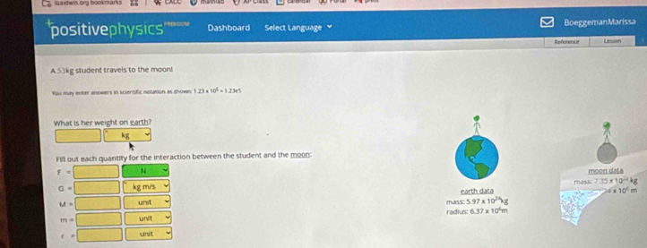 Ibaldwin org bookmarks 
'positivephysics Dashboard Select Language BoeggemanMarissa 
Reference Lesson 
A 53kg student travels to the moon! 
You may enter answers in scientific notation as shown; 1.23* 10^5=1.23e5
What is her weight on earth?
kg
Fill out each quantity for the interaction between the student and the moon: 
F N 
moon data 
mäss: 715 * 10^(22)
□ kg m/s
LA unit earth data
* 10^4m
unlit radius: mass 5.97* 10^(24)kg
6.37* 10^4m
unit