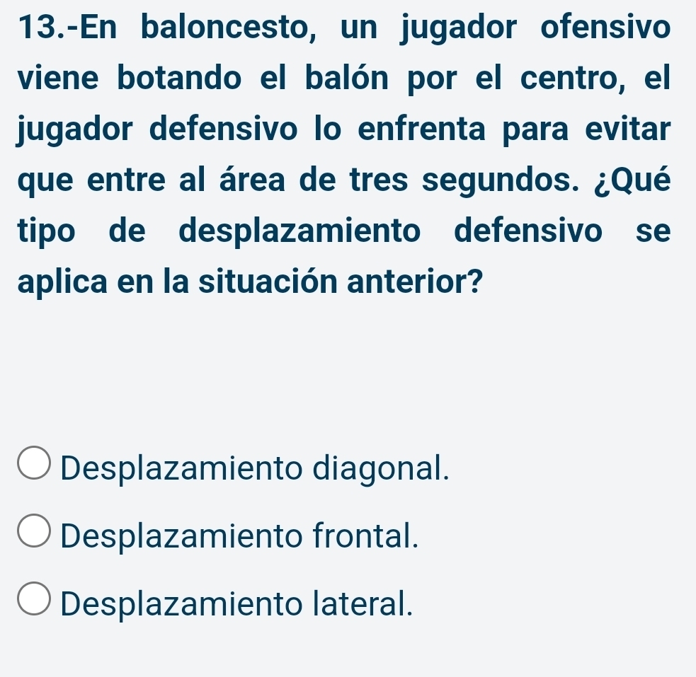 13.-En baloncesto, un jugador ofensivo
viene botando el balón por el centro, el
jugador defensivo lo enfrenta para evitar
que entre al área de tres segundos. ¿Qué
tipo de desplazamiento defensivo se
aplica en la situación anterior?
Desplazamiento diagonal.
Desplazamiento frontal.
Desplazamiento lateral.