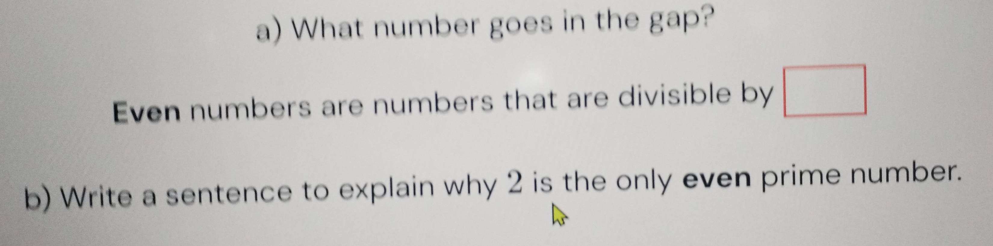 What number goes in the gap? 
Even numbers are numbers that are divisible by □
b) Write a sentence to explain why 2 is the only even prime number.