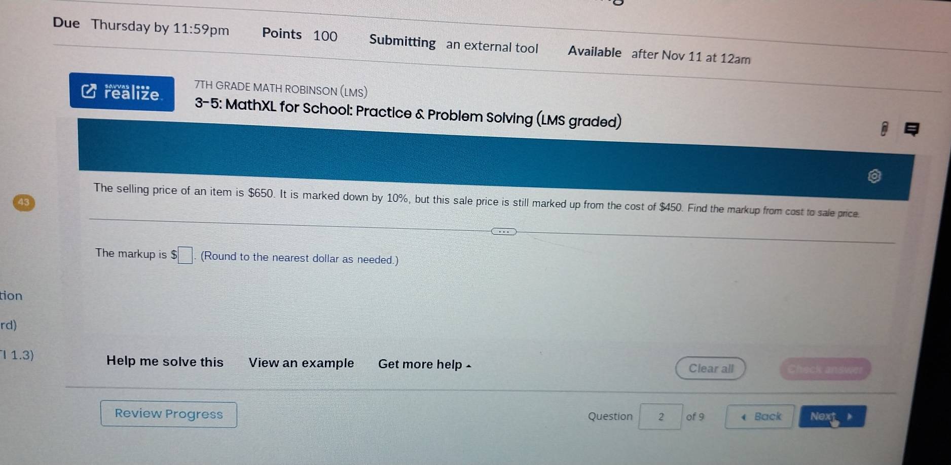 Due Thursday by 11:59 pm Points 100 Submitting an external tool Available after Nov 11 at 12am 
7TH GRADE MATH ROBINSON (LMS) 
C realize 3-5: MathXL for School: Practice & Problem Solving (LMS graded) 
The selling price of an item is $650. It is marked down by 10%, but this sale price is still marked up from the cost of $450. Find the markup from cost to sale price. 
43 
The markup is $□. (Round to the nearest dollar as needed.) 
tion 
rd) 
Help me solve this 
l 1.3) View an example Get more help - Clear all Check answer 
Review Progress Question 2 of 9 4 Back Next