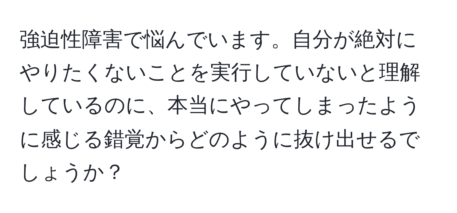 強迫性障害で悩んでいます。自分が絶対にやりたくないことを実行していないと理解しているのに、本当にやってしまったように感じる錯覚からどのように抜け出せるでしょうか？