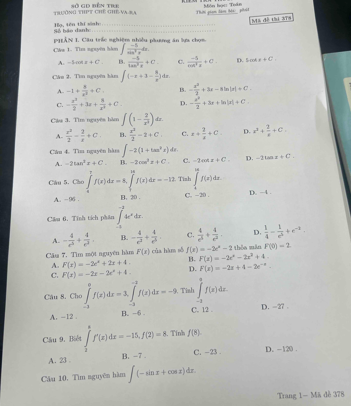 Sở GD BẾN TRE  Môn học: Toán
TRƯỜNG THPT CHÊ GHÊ-VA-RA Thời gian làm bài: phút
Mã đề thi 378
Họ, tên thí sinh:_
Số báo danh:_
PHÀN I. Câu trắc nghiệm nhiều phương án lựa chọn.
Câu 1. Tìm nguyên hàm ∈t  (-5)/sin^2x dx.
A. -5cot x+C. B.  (-5)/tan^2x +C. C.  (-5)/cot^2x +C. D. 5cot x+C.
Câu 2. Tìm nguyên hàm ∈t (-x+3- 8/x )dx.
A. -1+ 8/x^2 +C. - x^2/2 +3x-8ln |x|+C.
B.
C. - x^2/2 +3x+ 8/x^2 +C. D. - x^2/2 +3x+ln |x|+C.
Câu 3. Tìm nguyên hàm ∈t (1- 2/x^2 )dx.
A.  x^2/2 - 2/x +C. B.  x^2/2 -2+C. C. x+ 2/x +C. D. x^2+ 2/x +C.
Câu 4. Tìm nguyên hàm ∈t -2(1+tan^2x)dx.
A. -2tan^2x+C. B. -2cos^2x+C. C. -2cot x+C. D. -2tan x+C.
Câu 5. Cho ∈tlimits _4^(7f(x)dx=8,∈tlimits _7^(16)f(x)dx=-12. Tính ∈tlimits _4^(16)f(x)dx.
A. -96 . B. 20 . C. -20 . D. -4 .
Câu 6. Tính tích phân ∈tlimits _(-5)^(-2)4e^x)dx.
A. - 4/e^5 + 4/e^2 . B. - 4/e^2 + 4/e^5 . C.  4/e^5 + 4/e^2 . D.  1/4 - 1/e^5 +e^(-2).
Câu 7. Tìm một nguyên hàm F(x) của hàm số f(x)=-2e^x-2 thỏa mãn F(0)=2.
B. F(x)=-2e^x-2x^2+4.
A. F(x)=-2e^x+2x+4.
D. F(x)=-2x+4-2e^(-x).
C. F(x)=-2x-2e^x+4.
Câu 8. Cho ∈tlimits _(-3)^0f(x)dx=3,∈tlimits _(-3)^(-2)f(x)dx=-9. Tính ∈tlimits _(-2)^0f(x)dx.
C. 12 . D. -27 .
A. -12 . B. -6 .
Câu 9. Biết ∈tlimits _2^8f'(x)dx=-15,f(2)=8.. Tính f(8).
C. -23 . D. -120 .
A. 23 . B. -7 .
Câu 10. Tìm nguyên hàm ∈t (-sin x+cos x)dx.
Trang 1- Mã đề 378
