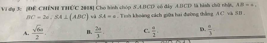 Vi dụ 3: [ĐÊ CHÍNH THỨC 2018] Cho hình chóp S. ABCD có đáy ABCD là hình chữ nhật, AB=a,
BC=2a, SA⊥ (ABC) và SA=a. Tính khoảng cách giữa hai đường thằng AC và SB.
C.
A.  sqrt(6)a/2 .  2a/3 .  a/2 .  a/3 . 
B.
D.