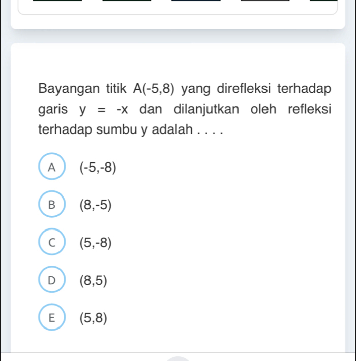 Bayangan titik A(-5,8) yang direfleksi terhadap
garis y=-x dan dilanjutkan oleh refleksi
terhadap sumbu y adalah . . . .
A (-5,-8)
B (8,-5)
C (5,-8)
D (8,5)
E (5,8)