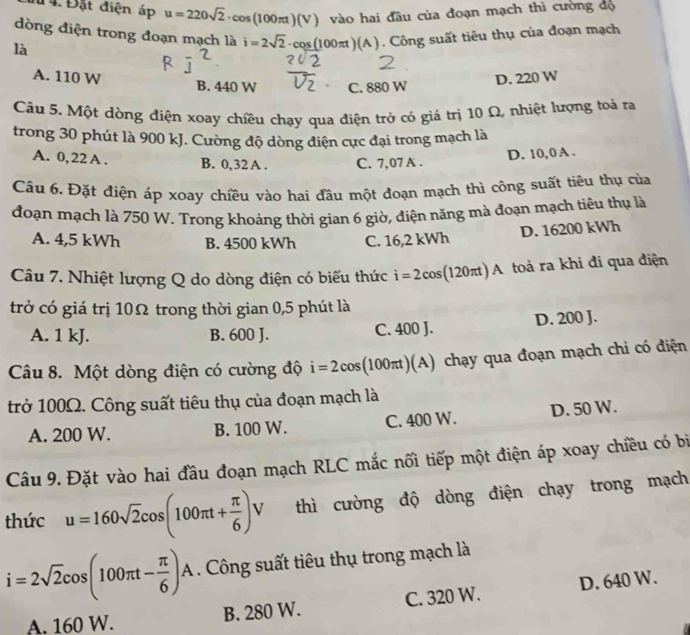 # 4. Đặt điện áp u=220sqrt(2)· cos (100π t)(V) vào hai đầu của đoạn mạch thì cường độ
dòng điện trong đoạn mạch là i=2sqrt(2)· cos (100π t)(A). Công suất tiêu thụ của đoạn mạch
là
A. 110 W B. 440 W
C. 880 W D. 220 W
Câu 5. Một dòng điện xoay chiều chạy qua điện trở có giá trị 10 Ω, nhiệt lượng toả ra
trong 30 phút là 900 kJ. Cường độ dòng điện cực đại trong mạch là
A. 0, 22 A . B. 0,32 A . C. 7,07 A .
D. 10,0 A .
Câu 6. Đặt điện áp xoay chiều vào hai đầu một đoạn mạch thì công suất tiêu thụ của
đoạn mạch là 750 W. Trong khoảng thời gian 6 giờ, điện năng mà đoạn mạch tiêu thụ là
D. 16200 kWh
A. 4,5 kWh B. 4500 kWh C. 16,2 kWh
Câu 7. Nhiệt lượng Q do dòng điện có biểu thức i=2co s(120π) A toà ra khi đi qua điện
trở có giá trị 10Ω trong thời gian 0,5 phút là
A. 1 kJ. B. 600 J. C. 400 J. D. 200 J.
Câu 8. Một dòng điện có cường độ i=2cos (100π t)(A) chạy qua đoạn mạch chỉ có điện
trở 100Ω. Công suất tiêu thụ của đoạn mạch là
A. 200 W. B. 100 W. C. 400 W. D. 50 W.
Câu 9. Đặt vào hai đầu đoạn mạch RLC mắc nối tiếp một điện áp xoay chiều có bị
thức u=160sqrt(2)cos (100π t+ π /6 )V thì cường độ dòng điện chạy trong mạch
i=2sqrt(2)cos (100π t- π /6 )A. Công suất tiêu thụ trong mạch là
A. 160 W. B. 280 W. C. 320 W. D. 640 W.