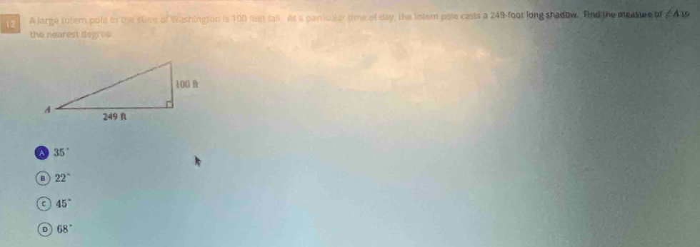 A large totem pole in the sone of Washington is 100 feet tall. At a parricular time of day, the totem pole casts a 249-foot long shadow. find the masstre of ∠ A19
the nearest degrve
a 35°
B 22°
C 45°
D 68°