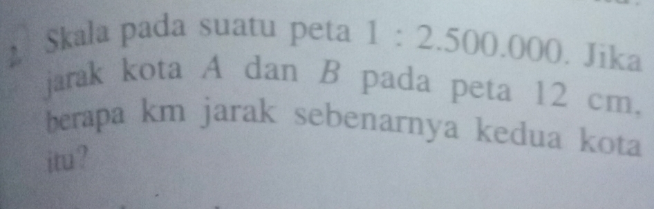 Skala pada suatu peta 1 :2 EAparallel EF ).()(() . Jika 
jarak kota A dan B pada peta 12 cm. 
berapa km jarak sebenarnya kedua kota 
itu ?