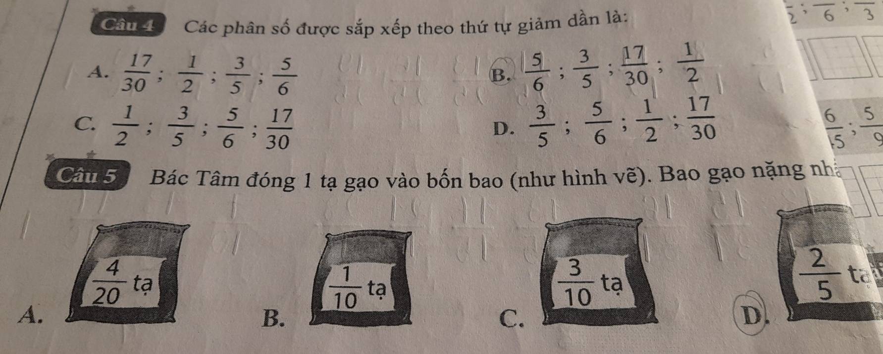 Cân Các phân số được sắp xếp theo thứ tự giảm dần là:
frac 2; frac 6; frac 3
A.  17/30 ;  1/2 ;  3/5 ;  5/6 
B.  5/6 ;  3/5 ;  17/30 ;  1/2 
□ □
C.  1/2 ;  3/5 ;  5/6 ;  17/30   3/5 ;  5/6 ;  1/2 ;  17/30   6/15 ;  5/9 
D.
Câu 5 Bác Tâm đóng 1 tạ gạo vào bốn bao (như hình vẽ). Bao gạo nặng nh
 3/10 
 1/10  tạ tạ
 2/5  to
 4/20  tạ C.
A.
B.
D.