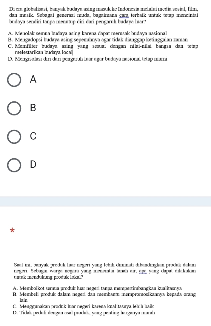 Di era globalisasi, banyak budaya asing masuk ke Indonesia melalui media sosial, film,
dan musik. Sebagai generasi muda, bagaimana cara terbaik untuk tetap mencintai
budaya sendiri tanpa menutup diri dari pengaruh budaya luar?
A. Menolak semua budaya asing karena dapat merusak budaya nasional
B. Mengadopsi budaya asing sepenuhnya agar tidak dianggap ketinggalan zaman
C. Memfilter budaya asing yang sesuai dengan nilai-nilai bangsa dan tetap
melestarikan budaya local
D. Mengisolasi diri dari pengaruh luar agar budaya nasional tetap murni
A
B
C
D
*
Saat ini, banyak produk luar negeri yang lebih diminati dibandingkan produk dalam
negeri. Sebagai warga negara yang mencintai tanah air, apa yang dapat dilakukan
untuk mendukung produk lokal?
A. Memboikot semua produk luar negeri tanpa mempertimbangkan kualitasnya
B. Membeli produk dalam negeri dan membantu mempromosikannya kepada orang
lain
C. Menggunakan produk luar negeri karena kualitasnya lebih baik
D. Tidak peduli dengan asal produk, yang penting harganya murah