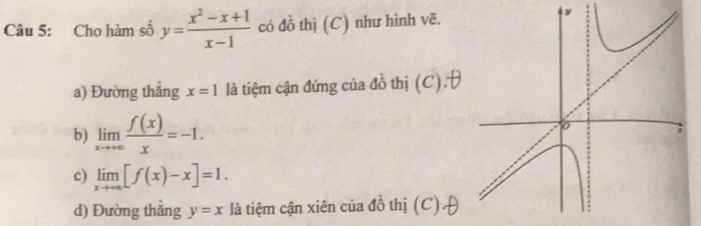 Cho hàm số y= (x^2-x+1)/x-1  có đồ thị (C) như hình vẽ. 
a) Đường thẳng x=1 là tiệm cận đứng của đồ thị (C).θ 
b) limlimits _xto +∈fty  f(x)/x =-1. 
c) limlimits _xto +∈fty [f(x)-x]=1. 
d) Đường thắng y=x là tiệm cận xiên của đồ thị (C) A