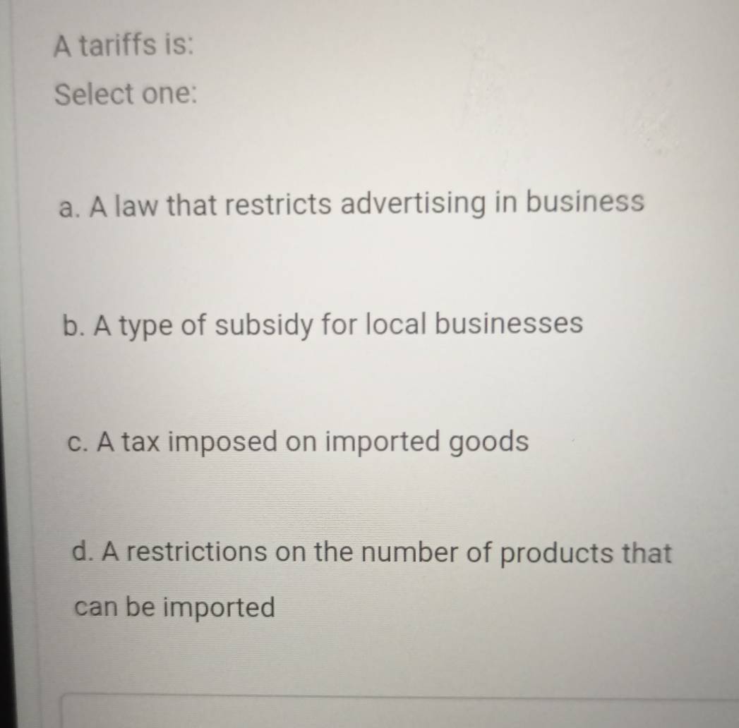 A tariffs is:
Select one:
a. A law that restricts advertising in business
b. A type of subsidy for local businesses
c. A tax imposed on imported goods
d. A restrictions on the number of products that
can be imported